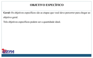 OBJETIVO ESPECÍFICO
Geral: Os objetivos específicos são as etapas que você deve percorrer para chegar ao
objetivo geral.
Três objetivos específicos podem ser a quantidade ideal.
 