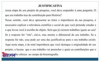 JUSTIFICATIVA
Nessa etapa do seu projeto de pesquisa, você deve responder à uma pergunta: O
que seu trabalho traz de contribuição para História?
Nesse sentido, você deve apresentar ao leitor a importância da sua pesquisa, é
necessário explicar a relevância científica e social do que você pretende estudar e
o que levou você à escolha do objeto. Será que já existem trabalhos iguais ao seu?
Se a resposta for “sim”, cite-o, mas mostre o diferencial do seu trabalho. Se a
resposta for não, essa pode ser uma das justificativas para o seu trabalho existir.
Aqui nesta etapa, é de total importância que você destaque a originalidade do seu
projeto, a lacuna que o seu trabalho vai preencher e quais as contribuições que o
seu trabalho oferece ao campo da historiografia.
 