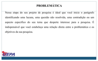 PROBLEMÁTICA
Nessa etapa do seu projeto de pesquisa é ideal que você inicie o parágrafo
identificando uma lacuna, uma questão não resolvida, uma contradição ou um
aspecto específico do seu tema que desperte interesse para a pesquisa. É
indispensável que você estabeleça uma relação direta entre a problemática e os
objetivos da sua pesquisa.
 