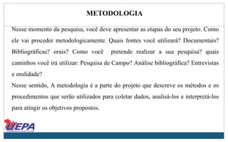METODOLOGIA
Nesse momento da pesquisa, você deve apresentar as etapas do seu projeto. Como
ele vai proceder metodologicamente. Quais fontes você utilizará? Documentais?
Bibliográficas? orais? Como você pretende realizar a sua pesquisa? quais
caminhos você irá utilizar: Pesquisa de Campo? Análise bibliográfica? Entrevistas
e oralidade?
Nesse sentido, A metodologia é a parte do projeto que descreve os métodos e os
procedimentos que serão utilizados para coletar dados, analisá-los e interpretá-los
para atingir os objetivos propostos.
 