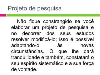 Projeto de pesquisa 
Não fique constrangido se você 
elaborar um projeto de pesquisa e 
no decorrer dos seus estudos 
resolver modificá-lo; isso é possível 
adaptando-o às novas 
circunstâncias. O que lhe dará 
tranquilidade e também, constatará o 
seu espírito sistemático e a sua força 
de vontade. 
 