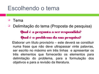 Escolhendo o tema 
 Tema 
 Delimitação do tema (Proposta de pesquisa) 
Qual é a pergunta a ser respondida? 
Qual é o problema da sua pesquisa? 
Elaborar um título provisório – este deverá se constituir 
numa frase que não deve ultrapassar vinte palavras, 
ser escrito no máximo em três linhas e apresentar os 
três elementos que fornecerão os elementos para 
delimitação do problema, para a formulação dos 
objetivos e para a revisão da literatura. 
 