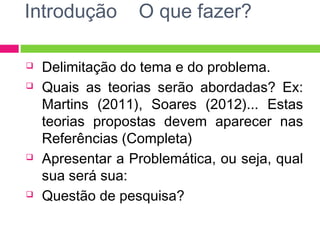 Introdução O que fazer? 
 Delimitação do tema e do problema. 
 Quais as teorias serão abordadas? Ex: 
Martins (2011), Soares (2012)... Estas 
teorias propostas devem aparecer nas 
Referências (Completa) 
 Apresentar a Problemática, ou seja, qual 
sua será sua: 
 Questão de pesquisa? 
 