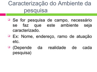 Caracterização do Ambiente da 
pesquisa 
 Se for pesquisa de campo, necessário 
se faz que este ambiente seja 
caracterizado. 
 Ex: Nome, endereço, ramo de atuação 
etc. 
 (Depende da realidade de cada 
pesquisa) 
 