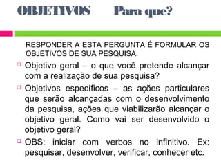 OBJETIVOS Para que? 
RESPONDER A ESTA PERGUNTA É FORMULAR OS 
OBJETIVOS DE SUA PESQUISA. 
 Objetivo geral – o que você pretende alcançar 
com a realização de sua pesquisa? 
 Objetivos específicos – as ações particulares 
que serão alcançadas com o desenvolvimento 
da pesquisa, ações que viabilizarão alcançar o 
objetivo geral. Como vai ser desenvolvido o 
objetivo geral? 
 OBS: iniciar com verbos no infinitivo. Ex: 
pesquisar, desenvolver, verificar, conhecer etc. 
 