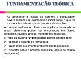 FUNDAMENTACÃO TEÓRICA 
Ao apresentar a revisão da literatura o pesquisador 
deverá realizar um levantamento inicial sobre o que foi 
escrito sobre o tema que se propôs a desenvolver. 
a) começar analisando o título e os objetivos do trabalho e 
essas referências podem ser encontradas em: livros, 
periódicos, revistas, artigos, monografias, teses etc. 
b) Pode-se dividir a fundamentação teórica em três itens: 
1º - abordar o assunto de forma geral; 
2º - tratar sobre o elemento problemático da pesquisa; 
3º - dissertar sobre o assunto específico (objeto de estudo 
da pesquisa). 
 
 