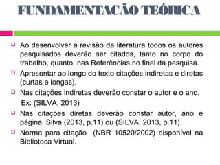 FUNDAMENTACÃO TEÓRICA 
 Ao desenvolver a revisão da literatura todos os autores 
pesquisados deverão ser citados, tanto no corpo do 
trabalho, quanto nas Referências no final da pesquisa. 
 Apresentar ao longo do texto citações indiretas e diretas 
(curtas e longas). 
 Nas citações indiretas deverão constar o autor e o ano. 
Ex: (SILVA, 2013) 
 Nas citações diretas deverão constar autor, ano e 
página. Silva (2013, p.11) ou (SILVA, 2013, p.11). 
 Norma para citação (NBR 10520/2002) disponível na 
Biblioteca Virtual. 
 