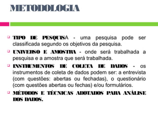 METODOLOGIA 
 TIPO DE PESQUISA - uma pesquisa pode ser 
classificada segundo os objetivos da pesquisa. 
 UNIVERSO E AMOSTRA - onde será trabalhada a 
pesquisa e a amostra que será trabalhada. 
 INSTRUMENTOS DE COLETA DE DADOS - os 
instrumentos de coleta de dados podem ser: a entrevista 
(com questões: abertas ou fechadas), o questionário 
(com questões abertas ou fechas) e/ou formulários. 
 MÉTODOS E TÉCNICAS ADOTADOS PARA ANÁLISE 
DOS DADOS. 
 