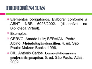 REFERÊNCIAS 
 Elementos obrigatórios. Elaborar conforme a 
ABNT NBR 6023/2002. (disponível na 
Biblioteca Virtual). 
 Exemplos: 
 CERVO, Amado Luiz; BERVIAN, Pedro 
Alcino. Metodologia científica. 4. ed. São 
Paulo: Makron Books, 1996. 
 GIL, Antônio Carlos. Como elaborar um 
projeto de pesquisa. 5. ed. São Paulo: Atlas, 
2002. 
 