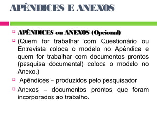 APÊNDICES E ANEXOS 
 APÊNDICES ou ANEXOS (Opcional) 
 (Quem for trabalhar com Questionário ou 
Entrevista coloca o modelo no Apêndice e 
quem for trabalhar com documentos prontos 
(pesquisa documental) coloca o modelo no 
Anexo.) 
 Apêndices – produzidos pelo pesquisador 
 Anexos – documentos prontos que foram 
incorporados ao trabalho. 
 