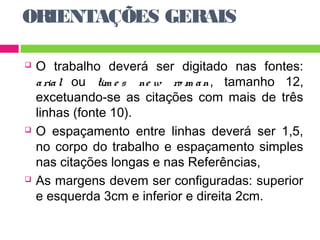 ORIENTAÇÕES GERAIS 
 O trabalho deverá ser digitado nas fontes: 
a ria l ou tim e s ne w ro m a n, tamanho 12, 
excetuando-se as citações com mais de três 
linhas (fonte 10). 
 O espaçamento entre linhas deverá ser 1,5, 
no corpo do trabalho e espaçamento simples 
nas citações longas e nas Referências, 
 As margens devem ser configuradas: superior 
e esquerda 3cm e inferior e direita 2cm. 
