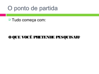 O ponto de partida 
 Tudo começa com: 
O QUE VOCÊ PRETENDE PESQUISAR? 
 