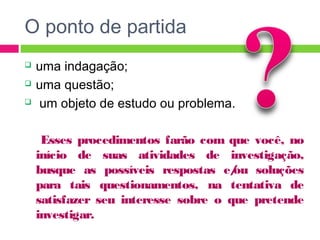 O ponto de partida 
 uma indagação; 
 uma questão; 
 um objeto de estudo ou problema. 
Esses procedimentos farão com que você, no 
início de suas atividades de investigação, 
busque as possíveis respostas e/ou soluções 
para tais questionamentos, na tentativa de 
satisfazer seu interesse sobre o que pretende 
investigar. 
 