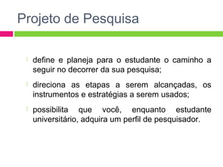 Projeto de Pesquisa 
 define e planeja para o estudante o caminho a 
seguir no decorrer da sua pesquisa; 
 direciona as etapas a serem alcançadas, os 
instrumentos e estratégias a serem usados; 
 possibilita que você, enquanto estudante 
universitário, adquira um perfil de pesquisador. 
 