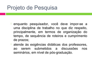 Projeto de Pesquisa 
 enquanto pesquisador, você deve impor-se a 
uma disciplina de trabalho no que diz respeito, 
principalmente, em termos de organização do 
tempo, de sequência de roteiros e cumprimento 
de prazos; 
 atende às exigências didáticas dos professores, 
ao serem submetidos a discussões nos 
seminários, em nível de pós-graduação. 
 