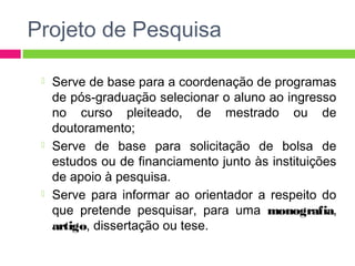 Projeto de Pesquisa 
 Serve de base para a coordenação de programas 
de pós-graduação selecionar o aluno ao ingresso 
no curso pleiteado, de mestrado ou de 
doutoramento; 
 Serve de base para solicitação de bolsa de 
estudos ou de financiamento junto às instituições 
de apoio à pesquisa. 
 Serve para informar ao orientador a respeito do 
que pretende pesquisar, para uma monografia, 
artigo, dissertação ou tese. 
 