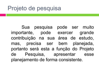 Projeto de pesquisa 
Sua pesquisa pode ser muito 
importante, pode exercer grande 
contribuição na sua área de estudo, 
mas, precisa ser bem planejada, 
portanto será esta a função do Projeto 
de Pesquisa, apresentar esse 
planejamento de forma consistente. 
 