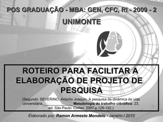 ROTEIRO PARA FACILITAR A  ELABORAÇÃO DE PROJETO DE  PESQUISA  (Segundo: SEVERINO, Antonio Joaquin. A pesquisa da dinâmica da vida  universitária . ______________  Metodologia do trabalho ciêntifico .   23.  ed .  São Paulo: Cortez, 2007.p.129-132.)  POS GRADUAÇÃO - MBA: GEN, CFC, RI - 2009 - 2 UNIMONTE Elaborado por:  Ramon Armesto Mondelo -  Janeiro / 2010 