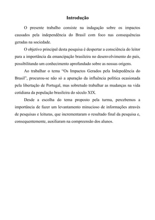 Introdução
O presente trabalho consiste na indagação sobre os impactos
causados pela independência do Brasil com foco nas consequências
geradas na sociedade.
O objetivo principal desta pesquisa é despertar a consciência do leitor
para a importância da emancipação brasileira no desenvolvimento do país,
possibilitando um conhecimento aprofundado sobre as nossas origens.
Ao trabalhar o tema “Os Impactos Gerados pela Indepedência do
Brasil”, procurou-se não só a apuração da influência política ocasionada
pela libertação de Portugal, mas sobretudo trabalhar as mudanças na vida
cotidiana da população brasileira do século XIX.
Desde a escolha do tema proposto pela turma, percebemos a
importância de fazer um levantamento minucioso de informações através
de pesquisas e leituras, que incrementaram o resultado final da pesquisa e,
consequentemente, auxiliaram na compreensão dos alunos.
 