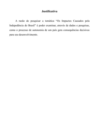 Justificativa
A razão de pesquisar a temática “Os Impactos Causados pela
Indepedência do Brasil” é poder examinar, através de dados e pesquisas,
como o processo de autonomia de um país gera consequências decisivas
para seu desenvolvimento.
 
