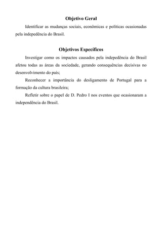 Objetivo Geral
Identificar as mudanças sociais, econômicas e políticas ocasionadas
pela indepedência do Brasil.
Objetivos Específicos
Investigar como os impactos causados pela indepedência do Brasil
afetou todas as áreas da sociedade, gerando consequências decisivas no
desenvolvimento do país;
Reconhecer a importância do desligamento de Portugal para a
formação da cultura brasileira;
Refletir sobre o papel de D. Pedro I nos eventos que ocasionaram a
independência do Brasil.
 