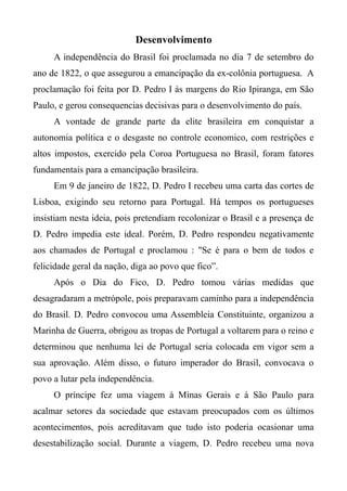 Desenvolvimento
A independência do Brasil foi proclamada no dia 7 de setembro do
ano de 1822, o que assegurou a emancipação da ex-colônia portuguesa. A
proclamação foi feita por D. Pedro I às margens do Rio Ipiranga, em São
Paulo, e gerou consequencias decisivas para o desenvolvimento do país.
A vontade de grande parte da elite brasileira em conquistar a
autonomia política e o desgaste no controle economico, com restrições e
altos impostos, exercido pela Coroa Portuguesa no Brasil, foram fatores
fundamentais para a emancipação brasileira.
Em 9 de janeiro de 1822, D. Pedro I recebeu uma carta das cortes de
Lisboa, exigindo seu retorno para Portugal. Há tempos os portugueses
insistiam nesta ideia, pois pretendiam recolonizar o Brasil e a presença de
D. Pedro impedia este ideal. Porém, D. Pedro respondeu negativamente
aos chamados de Portugal e proclamou : "Se é para o bem de todos e
felicidade geral da nação, diga ao povo que fico”.
Após o Dia do Fico, D. Pedro tomou várias medidas que
desagradaram a metrópole, pois preparavam caminho para a independência
do Brasil. D. Pedro convocou uma Assembleia Constituinte, organizou a
Marinha de Guerra, obrigou as tropas de Portugal a voltarem para o reino e
determinou que nenhuma lei de Portugal seria colocada em vigor sem a
sua aprovação. Além disso, o futuro imperador do Brasil, convocava o
povo a lutar pela independência.
O príncipe fez uma viagem à Minas Gerais e à São Paulo para
acalmar setores da sociedade que estavam preocupados com os últimos
acontecimentos, pois acreditavam que tudo isto poderia ocasionar uma
desestabilização social. Durante a viagem, D. Pedro recebeu uma nova
 