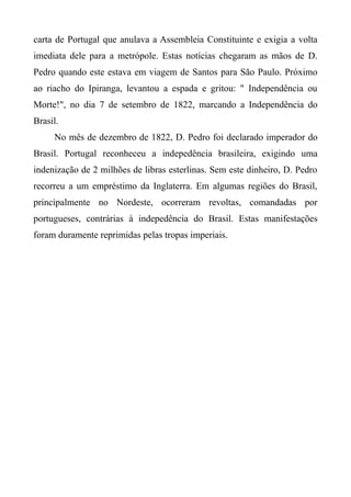 carta de Portugal que anulava a Assembleia Constituinte e exigia a volta
imediata dele para a metrópole. Estas notícias chegaram as mãos de D.
Pedro quando este estava em viagem de Santos para São Paulo. Próximo
ao riacho do Ipiranga, levantou a espada e gritou: " Independência ou
Morte!", no dia 7 de setembro de 1822, marcando a Independência do
Brasil.
No mês de dezembro de 1822, D. Pedro foi declarado imperador do
Brasil. Portugal reconheceu a indepedência brasileira, exigindo uma
indenização de 2 milhões de libras esterlinas. Sem este dinheiro, D. Pedro
recorreu a um empréstimo da Inglaterra. Em algumas regiões do Brasil,
principalmente no Nordeste, ocorreram revoltas, comandadas por
portugueses, contrárias à indepedência do Brasil. Estas manifestações
foram duramente reprimidas pelas tropas imperiais.
 