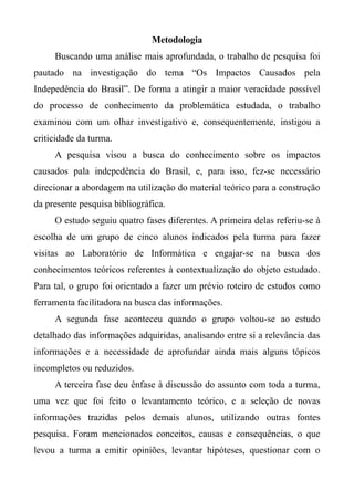 Metodologia
Buscando uma análise mais aprofundada, o trabalho de pesquisa foi
pautado na investigação do tema “Os Impactos Causados pela
Indepedência do Brasil”. De forma a atingir a maior veracidade possível
do processo de conhecimento da problemática estudada, o trabalho
examinou com um olhar investigativo e, consequentemente, instigou a
criticidade da turma.
A pesquisa visou a busca do conhecimento sobre os impactos
causados pala indepedência do Brasil, e, para isso, fez-se necessário
direcionar a abordagem na utilização do material teórico para a construção
da presente pesquisa bibliográfica.
O estudo seguiu quatro fases diferentes. A primeira delas referiu-se à
escolha de um grupo de cinco alunos indicados pela turma para fazer
visitas ao Laboratório de Informática e engajar-se na busca dos
conhecimentos teóricos referentes à contextualização do objeto estudado.
Para tal, o grupo foi orientado a fazer um prévio roteiro de estudos como
ferramenta facilitadora na busca das informações.
A segunda fase aconteceu quando o grupo voltou-se ao estudo
detalhado das informações adquiridas, analisando entre si a relevância das
informações e a necessidade de aprofundar ainda mais alguns tópicos
incompletos ou reduzidos.
A terceira fase deu ênfase à discussão do assunto com toda a turma,
uma vez que foi feito o levantamento teórico, e a seleção de novas
informações trazidas pelos demais alunos, utilizando outras fontes
pesquisa. Foram mencionados conceitos, causas e consequências, o que
levou a turma a emitir opiniões, levantar hipóteses, questionar com o
 