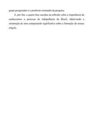 grupo pesquisador e o professor orientador da pesquisa.
E, por fim, a quarta fase sucedeu na reflexão sobre a importância de
conhecermos o processo de indepedência do Brasil, objetivando a
construção de uma compreensão significativa sobre a formação de nossas
origens.
 