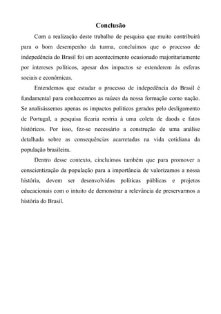 Conclusão
Com a realização deste trabalho de pesquisa que muito contribuirá
para o bom desempenho da turma, concluímos que o processo de
indepedência do Brasil foi um acontecimento ocasionado majoritariamente
por intereses políticos, apesar dos impactos se estenderem às esferas
sociais e econômicas.
Entendemos que estudar o processo de indepedência do Brasil é
fundamental para conhecermos as raúzes da nossa formação como nação.
Se analisássemos apenas os impactos políticos gerados pelo desligamento
de Portugal, a pesquisa ficaria restria à uma coleta de daods e fatos
históricos. Por isso, fez-se necessário a construção de uma análise
detalhada sobre as consequências acarretadas na vida cotidiana da
população brasileira.
Dentro desse contexto, cincluímos também que para promover a
conscientização da população para a importância de valorizamos a nossa
história, devem ser desenvolvidos políticas públicas e projetos
educacionais com o intuito de demonstrar a relevância de preservarmos a
história do Brasil.
 