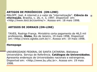 ARTIGOS DE PERIÓDICOS  (ON-LINE)  MALOFF, Joel. A internet e o valor da "internetização".  Ciência da  nformação , Brasília, v. 26, n. 3, 1997. Disponível  em: <http://www.ibict.br/cionline/>. Acesso em: 18 maio 1998. ARTIGOS DE JORNAIS (ON-LINE)  TAVES, Rodrigo França. Ministério corta pagamento de 46,5 mil professores.  Globo , Rio de Janeiro, 19 maio 1998. Disponível em:<http://www.oglobo.com.br/>. Acesso em: 19 maio 1998. Homepage UNIVERSIDADE FEDERAL DE SANTA CATARINA. Biblioteca Universitária. Serviço de Referência.  Catálogos de Universidades . Apresenta endereços de Universidades nacionais e estrangeiras. Disponível em: <http://www.bu.ufsc.br>. Acesso em: 19 maio 1998. 