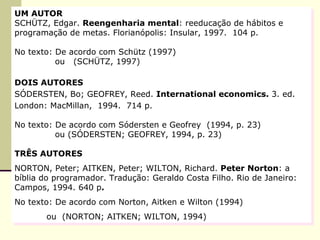 UM AUTOR   SCHÜTZ, Edgar.  Reengenharia mental : reeducação de hábitos e programação de metas. Florianópolis: Insular, 1997.  104 p. No texto: De acordo com Schütz (1997)   ou  (SCHÜTZ, 1997) DOIS AUTORES   SÓDERSTEN, Bo;   GEOFREY, Reed.  International  economics.  3. ed. London: MacMillan,  1994.  714 p. No texto: De acordo com Sódersten e Geofrey  (1994, p. 23)   ou (SÓDERSTEN;   GEOFREY, 1994, p. 23) TRÊS AUTORES NORTON, Peter; AITKEN, Peter; WILTON, Richard.  Peter  N orton : a bíblia do programador. Tradução: Geraldo Costa Filho. Rio de Janeiro: Campos, 1994. 640 p . No texto: De acordo com Norton, Aitken e Wilton (1994) ou  (NORTON; AITKEN; WILTON, 1994) 