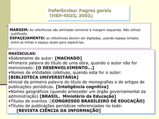 Referências: Regras gerais  (NBR-6023, 2002) MARGEM:   As referências são alinhadas somente à margem esquerda. Não utilizar justificado.  ESPAÇEJAMENTO:  as referências devem ser digitadas, usando espaço simples entre as linhas e espaço duplo para separá-las.  MAIÚSCULAS:   Sobrenome de autor:  [MACHADO] Primeira palavra do título de uma obra, quando o autor não for mencionado:  [O DESENVOLVIMENTO...] Nomes de entidades coletivas, quando esta for o autor:  [BIBLIOTECA UNIVERSITÁRIA] Inicial da primeira palavra do título de monografias e de artigos de publicações periódicas.  [Inteligência cognitiva] Nomes geográficos (quando anteceder um órgão governamental da administração)  [BRASIL.  Ministério da Educação] Títulos de eventos :[ CONGRESSO BRASILEIRO DE EDUCAÇÃO] Títulos de publicações periódicas referenciadas no todo: [REVISTA CIÊNCIA DA INFORMAÇÃO] 