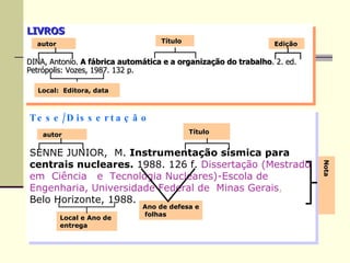 LIVROS DINA, Antonio.  A fábrica automática e a organização do trabalho . 2. ed. Petrópolis: Vozes, 1987. 132 p. autor Título Edição Local:  Editora, data Tese/Dissertação SENNE JUNIOR,  M.  Instrumentação sísmica para centrais nucleares.  1988. 126 f.   Dissertação (Mestrado em  Ciência  e  Tecnologia Nucleares)-Escola de Engenharia, Universidade Federal de  Minas Gerais ,   Belo Horizonte, 1988. autor Título Local e Ano de entrega Nota Ano de defesa e  folhas 