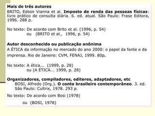 Mais de três autores BRITO, Edson Vianna et al.  Imposto de renda das pessoas físicas : livro prático de consulta diária. 6. ed. atual. São Paulo: Frase Editora, 1996. 288 p.  No texto: De acordo com Brito et al. (1996, p. 54)   ou  (BRITO et al.,  1996, p. 54) Autor desconhecido ou publicação anônima A ÉTICA da informação no mercado do ano 2000: o papel da fonte e da  imprensa. Rio de Janeiro: CVM, FENAJ, 1999. 80p . No texto: A ética...  (1999, p. 28)   ou (A ÉTICA... 1999, p. 28) Organizadores, compiladores, editores, adaptadores, etc BOSI, Alfredo (Org.).  O conto brasileiro contemporâneo . 3. ed. São Paulo: Cultrix, 1978. 293 p.  No texto: De acordo com Bosi (1978) ou  (BOSI, 1978) 