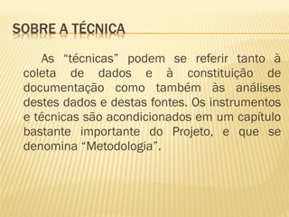 As “técnicas” podem se referir tanto à 
coleta de dados e à constituição de 
documentação como também às análises 
destes dados e destas fontes. Os instrumentos 
e técnicas são acondicionados em um capítulo 
bastante importante do Projeto, e que se 
denomina “Metodologia”. 
 