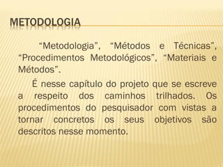 “Metodologia”, “Métodos e Técnicas”, 
“Procedimentos Metodológicos”, “Materiais e 
Métodos”. 
É nesse capítulo do projeto que se escreve 
a respeito dos caminhos trilhados. Os 
procedimentos do pesquisador com vistas a 
tornar concretos os seus objetivos são 
descritos nesse momento. 
 