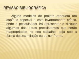 Alguns modelos de projeto atribuem um 
capítulo especial a este levantamento crítico, 
onde o pesquisador irá apresentar e discutir 
algumas das obras preexistentes que serão 
reapropriadas no seu trabalho, seja sob a 
forma de assimilação ou de confronto. 
 