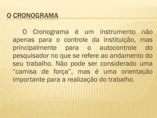 O Cronograma é um instrumento não 
apenas para o controle da instituição, mas 
principalmente para o autocontrole do 
pesquisador no que se refere ao andamento do 
seu trabalho. Não pode ser considerado uma 
“camisa de força”, mas é uma orientação 
importante para a realização do trabalho. 
 