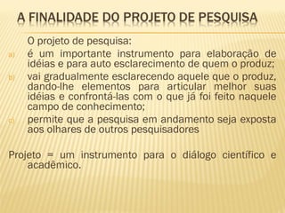 O projeto de pesquisa: 
a) é um importante instrumento para elaboração de 
idéias e para auto esclarecimento de quem o produz; 
b) vai gradualmente esclarecendo aquele que o produz, 
dando-lhe elementos para articular melhor suas 
idéias e confrontá-las com o que já foi feito naquele 
campo de conhecimento; 
c) permite que a pesquisa em andamento seja exposta 
aos olhares de outros pesquisadores 
Projeto = um instrumento para o diálogo científico e 
acadêmico. 
 