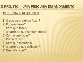 PERGUNTAS FREQUENTES 
1) O que se pretende fazer? 
2) Por que fazer? 
3) Para que fazer? 
4) A partir de que fundamentos? 
5) Com o que fazer? 
6) Como fazer? 
7) Com que materiais 
8) A partir de que diálogos? 
9) Quando fazer? 
 