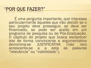 É uma pergunta importante, que interessa 
particularmente àqueles que irão decidir se o 
seu projeto deve prosseguir, se deve ser 
financiado, se pode ser aceito em um 
programa de pesquisa ou de Pós-Graduação. 
O capítulo do projeto que busca esclarecer 
isto de forma convincente e argumentativa 
denomina-se JUSTIFICATIVA (não raro 
acrescenta-se a a esta as palavras 
“relevância” ou “viabilidade”). 
 