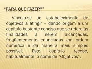 Vincula-se ao estabelecimento de 
objetivos a atingir – dando origem a um 
capítulo bastante conciso que se refere às 
finalidades a serem alcançadas, 
freqüentemente enunciadas em ordem 
numérica e da maneira mais simples 
possível. Este capítulo recebe, 
habitualmente, o nome de “Objetivos”. 
 