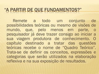 Remete a todo um conjunto de 
possibilidades teóricas ou mesmo de visões de 
mundo, que, pelo menos em parte, o 
pesquisador já deve trazer consigo ao iniciar a 
sua viagem produtora de conhecimento. O 
capítulo destinado a tratar das questões 
teóricas recebe o nome de “Quadro Teórico”. 
Trata-se de definir os conceitos, expressões e 
categorias que serão utilizados na elaboração 
reflexiva e na sua exposição de resultados. 
 