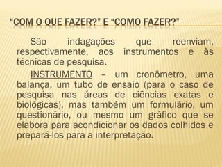 São indagações que reenviam, 
respectivamente, aos instrumentos e às 
técnicas de pesquisa. 
INSTRUMENTO – um cronômetro, uma 
balança, um tubo de ensaio (para o caso de 
pesquisa nas áreas de ciências exatas e 
biológicas), mas também um formulário, um 
questionário, ou mesmo um gráfico que se 
elabora para acondicionar os dados colhidos e 
prepará-los para a interpretação. 
 