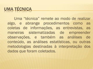 Uma “técnica” remete ao modo de realizar 
algo, e abrange procedimentos como as 
coletas de informações, as entrevistas, as 
maneiras sistematizadas de empreender 
observações, e também as análises de 
conteúdo, as análises estatísticas, ou outras 
metodologias destinadas à interpretação dos 
dados que foram coletados. 
 