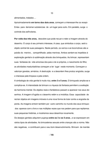 10

alimentados, tratados ...

Aproximadamente em torno dos dois anos, começam a interessar-lhe os recepi-

Entes para derramar substancias de um lugar para outro. Em paralelo, surge o

controle dos esfíncteres.


Por volta dos três anos, descobre que pode recuar e reter a imagem através do

desenho. O corpo é seu primeiro interesse, A casa, que simboliza o corpo, será o

objeto central de suas paisagens. Neste período, os carros e as locomotivas são a

paixão do menino , compartilhada pelas meninas. Ambos sentem-se impelidos à

exploração genital e à sublimação através dos brinquedos. Ao brincar, representam

suas fantasias de vida amorosa dos pais e de si próprios, o nascimento do filho;

as atividades masturbatórias começam a ter lugar neste momento. Começam a

valorizar gavetas, armários. A destruição e a desordem lhes produz angústia, surge

o interesse pela limpeza e pela ordem.

A simbologia de vida genital é muito rica, entre 3 e 5 anos. O brinquedo amplia-se e

complica-se. A intensidade de brincar e a riqueza da fantasia permitem a avaliação

da harmonia mental. Os objetos reais e fantásticos passam a aparecer nos seus de-

senhos. A imagem é fugidia e o desenho retém e a imobiliza. Essa capacidade de

recriar objetos em imagens imóveis é uma nova forma de lutar contra a angústia da

perda. As imagens entram também por outro caminho no mundo dos seus brinque-

dos: aparece com o livro e nas múltiplas vezes que nos pedem para que repitamos

suas pequenas histórias, e mostremos seus desenhos novamente.

Os desejos genitais adquirem pujança entre os 3 e os 5 anos , e se expressam em

vários tipos de atividades. As brincadeiras sexuais entre crianças são a norma. Não

são negativas, e contribuem para o seu bom desenvolvimento. Brincam de mamãe


                                         - 10 -
                                            10
 