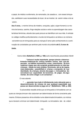 11

   e papai, de médico e enfermeira, de namorados, de casados e, com esses brinque-

   dos, satisfazem suas necessidades de tocar, de se mostrar, de serem vistas e de se

       verem.

   Aos 5 anos, o menino brinca de mistério, conquista, ação ( súper-homem) e a me-

   nina de boneca, casinha, finge relações sociais e entra na aprendizagem das carac-

   terísticas femininas, através das quais procura se identificar com sua mãe. A entrada

   no colégio modifica profundamente o mundo do brinquedo e as letras e os números

       convertem-se em brinquedos para as crianças.O amor pelo conhecimento é a conti-

   nuação da curiosidade que sentiram pelo mundo circundante até 5, 6 anos de

   idade.


   .
                Como refere Bettelhein (1989, p. 168) outro reconhecido psicanalista infantil

                           “ brincar é muito importante porque simula o desenvo-
                   lvimento intelectual da criança, também ensina, sem que ela
                    perceba , os hábitos necessários a esse crescimento. As brin-
                    cadeiras e jogos que vão surgindo gradativamente na vida das
                    crianças – desde as mais simples, funcionais, até as de regras,
                    mais elaboradas – possibilitam à criança a conquista de sua
                    identidade. As crianças, através dos jogos e brincadeiras de-
                    senvolvem sua capacidade de raciocinar, de julgar, de argu-
                    mentar, de como chegar a um consenso”.

                   E mais adiante:

                       “ ... aprender isso tudo é infinitamente mais relevante para o
                    desenvolvimento da criança do que qualquer capacidade que
                    possa ser desenvolvida no jogo em si.” (Bettelheim, 1989, p. 248)

                   O psicanalista ressalta ainda que os brinquedos e brincadeiras com as

quais as crianças brincam não costumam ser determinados de forma consciente pela

mesma. Embora possamos vê-la entretida numa determinada brincadeira, os motivos

que a levaram a brincar com determinado brinquedo ou brincadeira são da ordem
.


                                              - 11 -
                                                 11
 