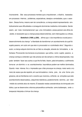 12

inconsciente . São seus processos mentais que a impulsionam, a fazê-lo, baseados

em processos internos, problemas, expectativas, desejos e ansiedades, que a asse-

diam . Dessa forma, mesmo sem ter consciência, a criança estará representando sim-

bolicamente suas dificuldades e conseguirá dominá-las mediante a brincadeira. Sendo

assim, por mais incompreensível que uma brincadeira possa parecer aos olhos do

    adulto, é necessário que a criança possa desenvolvê-las, sem interrupções ou críticas.

                  Bettelhein (1989, p.200) , afirma que é de importância crucial para o

desenvolvimento da criança “ a liberdade de transformar um acontecimento do qual foi

sujeito passivo, em outro em que ela é o provocador e o controlador ativo”. Segundo o

autor, a criança adquire domínio de um fato ou situação, através da brincadeira, e da

fantasia. Provocando nos bonecos os processos que sofreu como sujeito passivo, a

criança começa a entender que não precisa ser ela sempre a vítima desamparada, mas

pode também fazer aos outros o que lhe foi feito. Assim, pela brincadeira, o sofrimento

torna-se um domínio e os acontecimentos traumáticos podem ser melhor dominados.

Quanto mais intensa for a impressão que o fato provoque na criança, maior será o nú-

mero de vezes que ela repetirá, em sua brincadeira o tema, pois , de uma forma pro-

gressiva, ela se familiariza com o evento que vivenciou, enfrenta as emoções que este

acontecimento desencadeou, adquirindo tolerância, posteriormente domínio, por inter-

    imédio do controle ativo do mesmo. É baseado nestas características do brinquedo sim-

bólico, que se desenvolve a técnica psicanalítica conhecida como ludoterapia, onde o

terapeuta interpreta o brincar da criança.




.


                                             - 12 -
                                                12
 