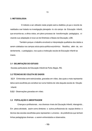 13


3. METODOLOGIA


                O método a ser utilizado neste projeto será a dialética, já que o recorte da

realidade a ser tratado na investigação planejada é o do campo da Educação infantil,

que encontra-se, a olhos vistos, em pleno processo de transformação pedagógica, vi-

visando sua adaptação à nova Lei de Diretrizes e Bases da Educação, LDB.

              Também porque o trabalho envolverá a interpretação qualitativa dos dados a

serem coletados nos campos sócio-psico-político-econômico           filosófico, além de, evi-

dentemente, o pedagógico, nos quais a instituição escola de Educação Infantil se

insere.



3.1 DELIMITAÇÃO DO ESTUDO

Escolas particulares de Educação Infantil de Porto Alegre, RS.


3.2 TÉCNICAS DE COLETA DE DADOS

3.2.1 Entrevistas semi-estruturadas, gravadas em vídeo, das quais a mais representa-

tativa será escolhida pra constituir-se numa história de vida daquela escola de Edução

Infantil.

3.2.2 Observações gravadas em vídeo.



3.3 POPULAÇÃO E AMOSTRAGEM

            Crianças e profissionais , nos diversos níveis de Educação Infantil, interagindo ,

Em plena atividade, assim como diretores e outros profissionais da equipe diretiva e

técnica das escolas escolhidas para representar o universo - de preferência que tenham

linhas pedagógicas diversas - a serem entrevistados e observados.


                                              - 13 -
                                                 13
 